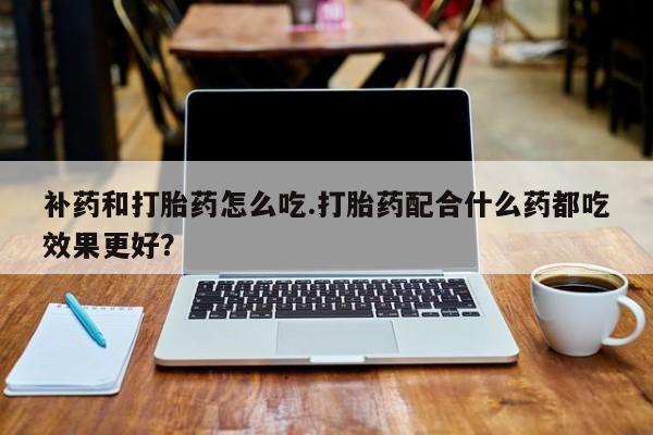 卖打胎药的联系方式或微信补药和打胎药怎么吃.打胎药配合什么药都吃效果更好？