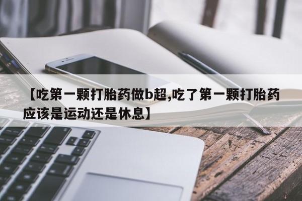 卖打胎药的联系方式或微信【吃第一颗打胎药做b超,吃了第一颗打胎药应该是运动还是休息】