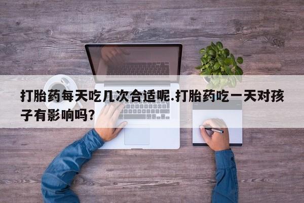 卖打胎药的联系方式或微信打胎药每天吃几次合适呢.打胎药吃一天对孩子有影响吗？