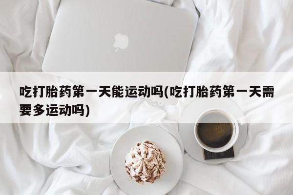卖打胎药的联系方式或微信吃打胎药第一天能运动吗(吃打胎药第一天需要多运动吗)
