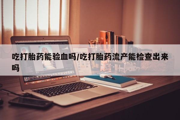 卖打胎药的联系方式或微信吃打胎药能验血吗/吃打胎药流产能检查出来吗